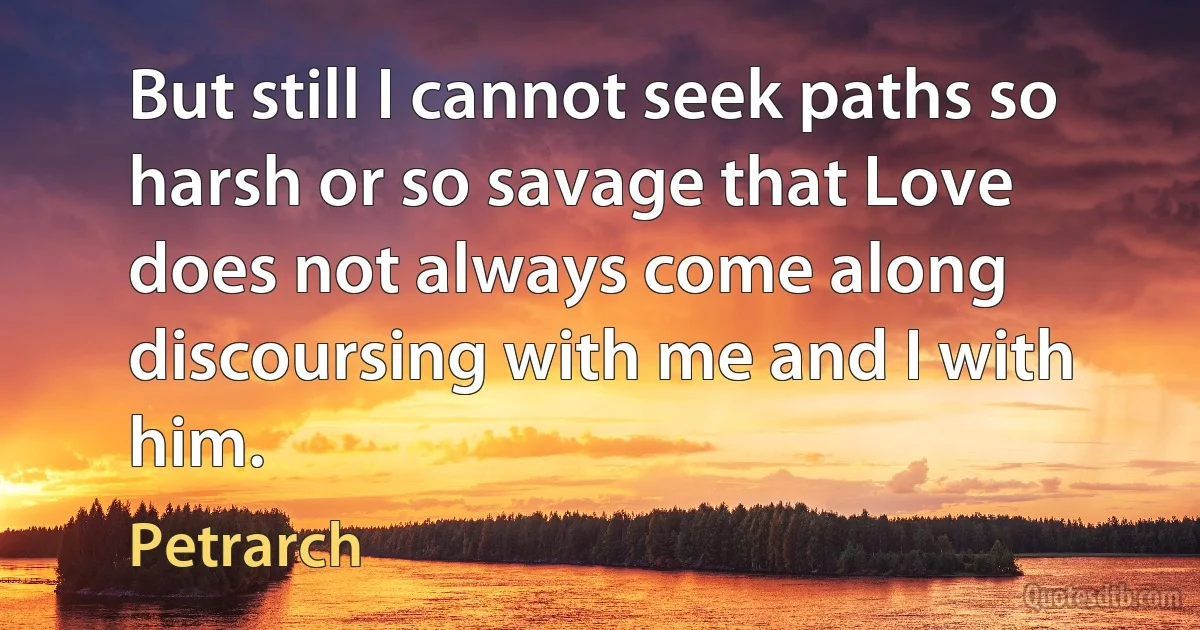 But still I cannot seek paths so harsh or so savage that Love does not always come along discoursing with me and I with him. (Petrarch)