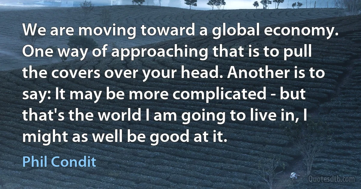 We are moving toward a global economy. One way of approaching that is to pull the covers over your head. Another is to say: It may be more complicated - but that's the world I am going to live in, I might as well be good at it. (Phil Condit)