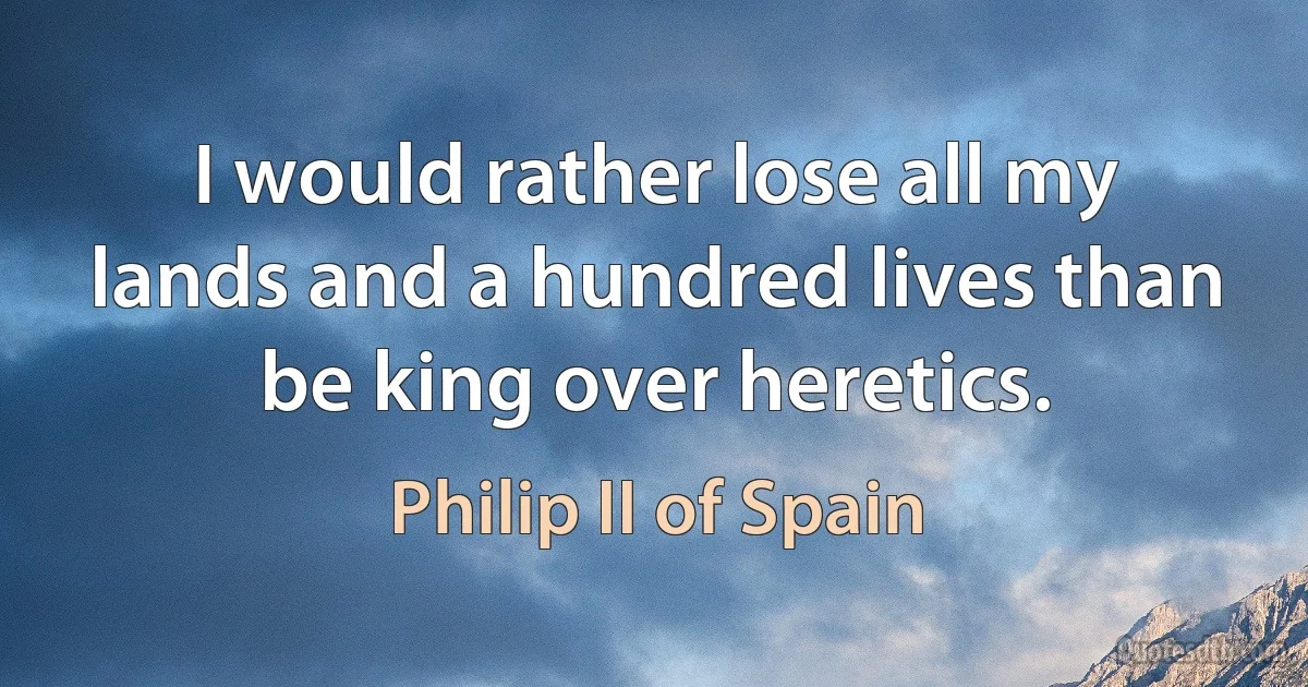 I would rather lose all my lands and a hundred lives than be king over heretics. (Philip II of Spain)