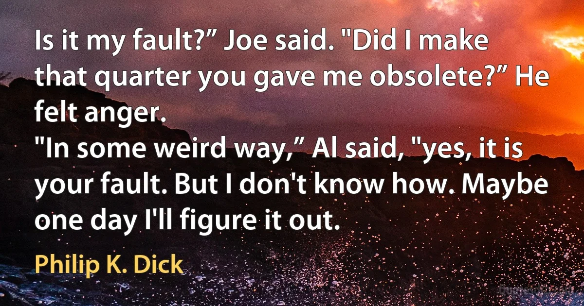 Is it my fault?” Joe said. "Did I make that quarter you gave me obsolete?” He felt anger.
"In some weird way,” Al said, "yes, it is your fault. But I don't know how. Maybe one day I'll figure it out. (Philip K. Dick)