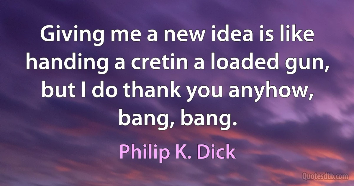 Giving me a new idea is like handing a cretin a loaded gun, but I do thank you anyhow, bang, bang. (Philip K. Dick)