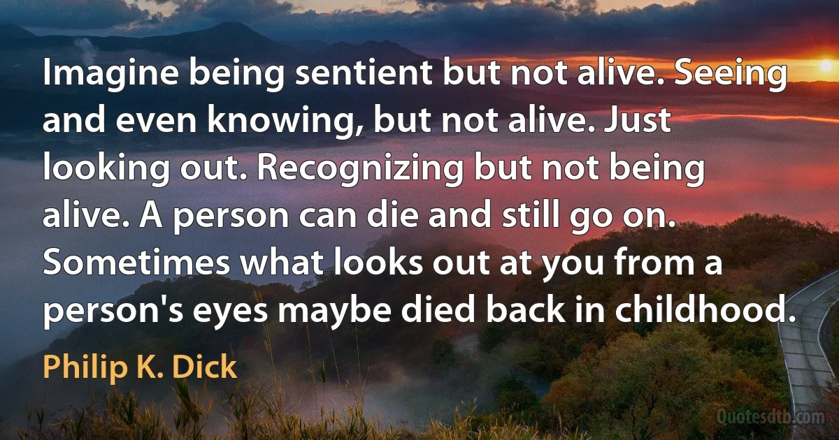 Imagine being sentient but not alive. Seeing and even knowing, but not alive. Just looking out. Recognizing but not being alive. A person can die and still go on. Sometimes what looks out at you from a person's eyes maybe died back in childhood. (Philip K. Dick)