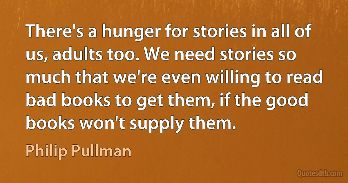 There's a hunger for stories in all of us, adults too. We need stories so much that we're even willing to read bad books to get them, if the good books won't supply them. (Philip Pullman)