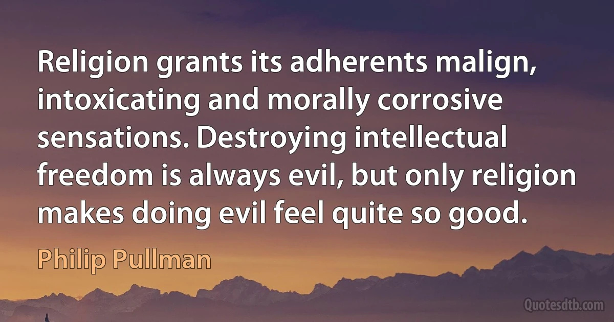 Religion grants its adherents malign, intoxicating and morally corrosive sensations. Destroying intellectual freedom is always evil, but only religion makes doing evil feel quite so good. (Philip Pullman)