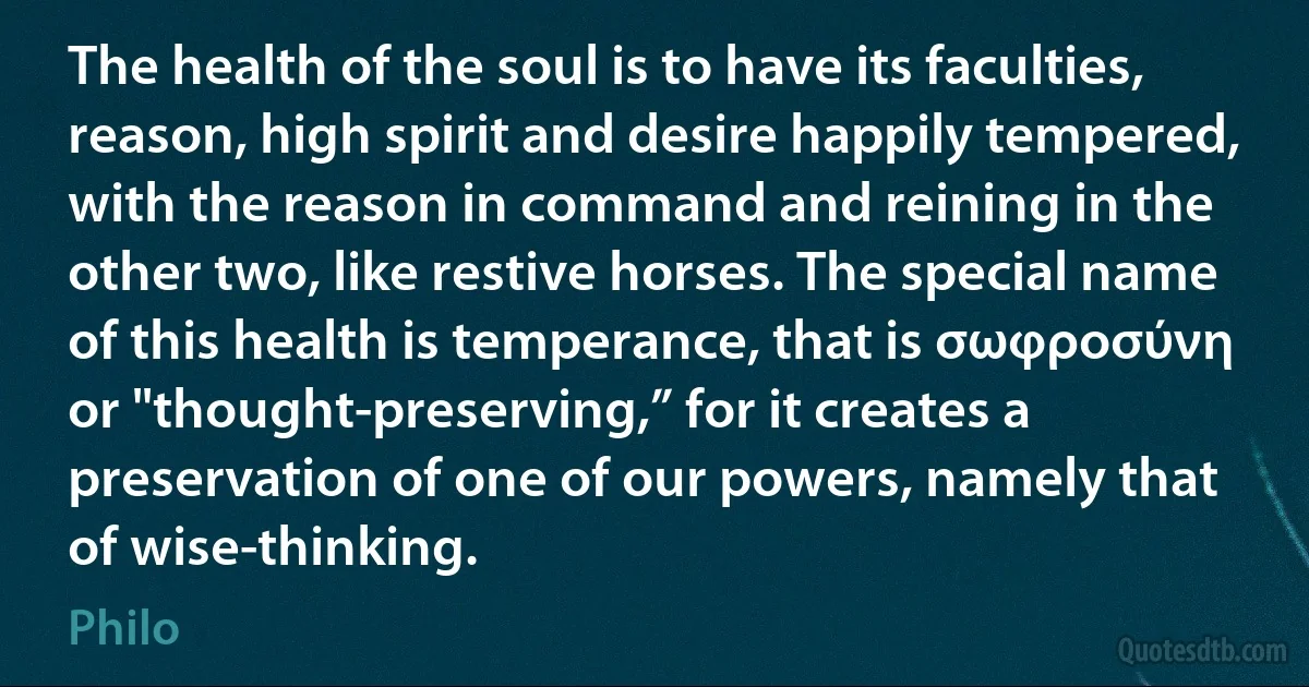 The health of the soul is to have its faculties, reason, high spirit and desire happily tempered, with the reason in command and reining in the other two, like restive horses. The special name of this health is temperance, that is σωφροσύνη or "thought-preserving,” for it creates a preservation of one of our powers, namely that of wise-thinking. (Philo)