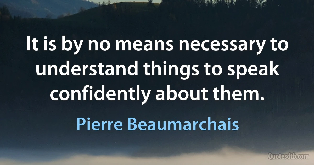 It is by no means necessary to understand things to speak confidently about them. (Pierre Beaumarchais)