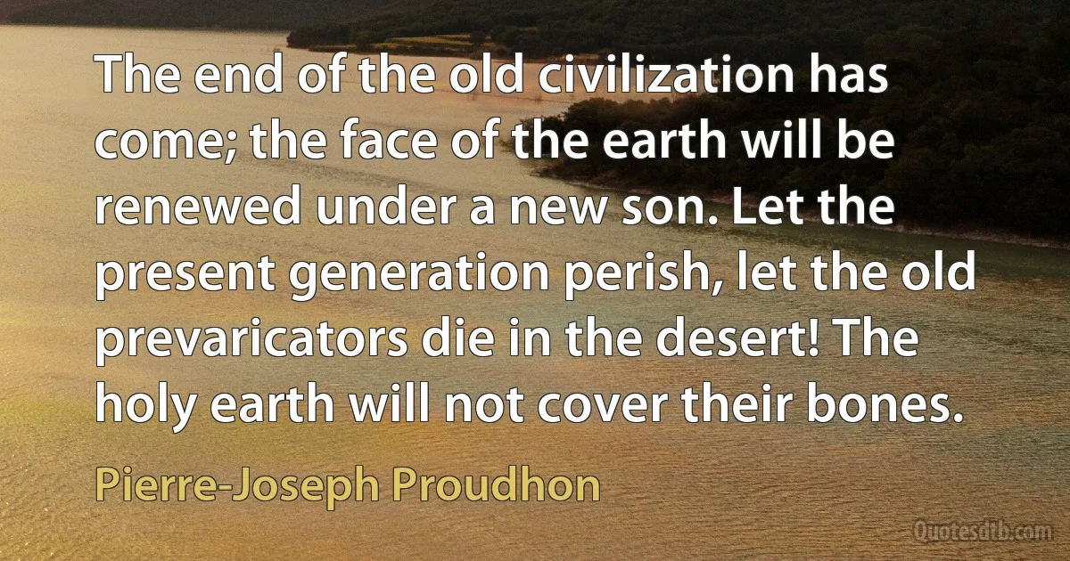 The end of the old civilization has come; the face of the earth will be renewed under a new son. Let the present generation perish, let the old prevaricators die in the desert! The holy earth will not cover their bones. (Pierre-Joseph Proudhon)