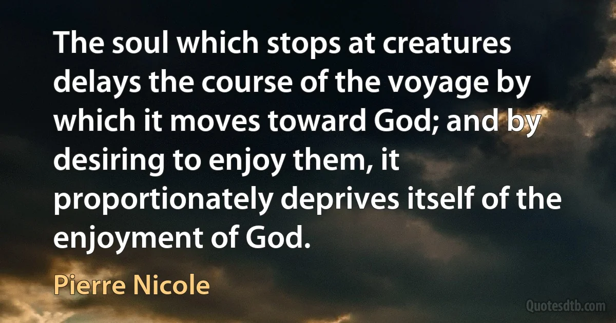 The soul which stops at creatures delays the course of the voyage by which it moves toward God; and by desiring to enjoy them, it proportionately deprives itself of the enjoyment of God. (Pierre Nicole)