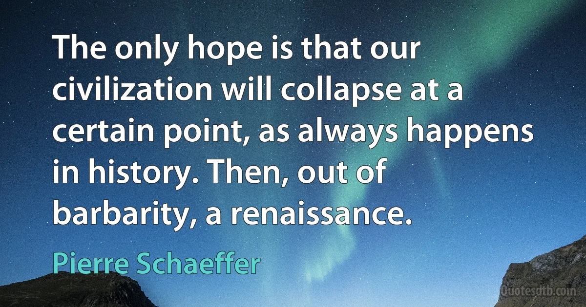 The only hope is that our civilization will collapse at a certain point, as always happens in history. Then, out of barbarity, a renaissance. (Pierre Schaeffer)