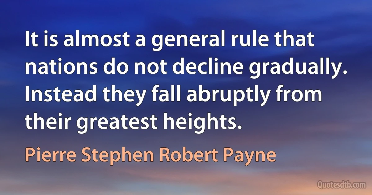 It is almost a general rule that nations do not decline gradually. Instead they fall abruptly from their greatest heights. (Pierre Stephen Robert Payne)