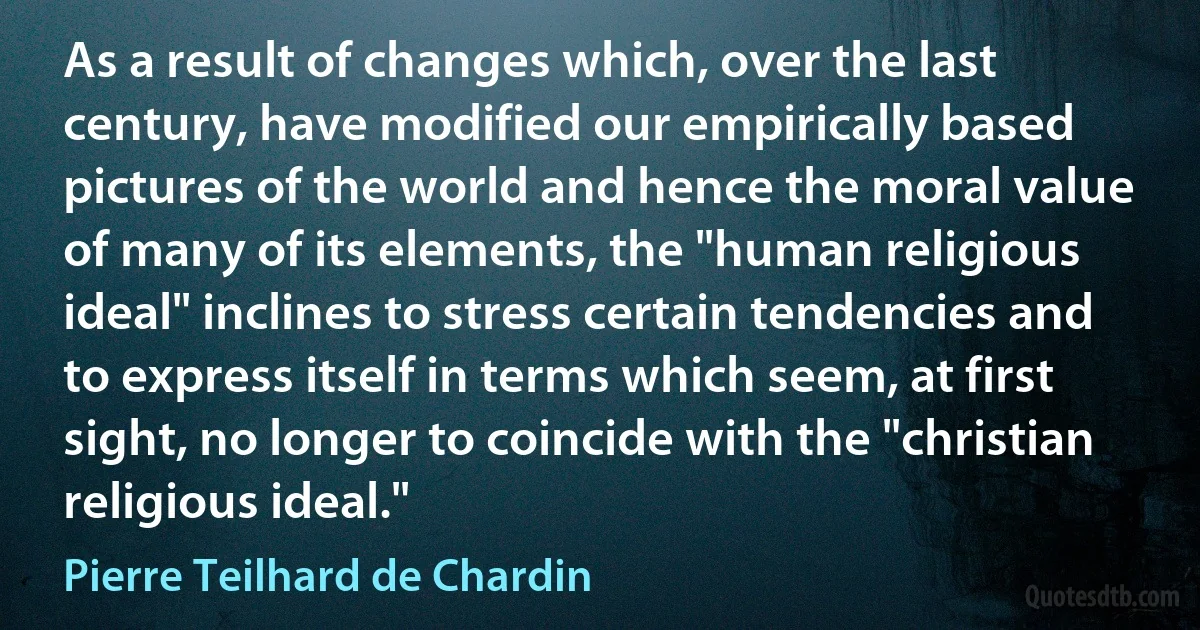 As a result of changes which, over the last century, have modified our empirically based pictures of the world and hence the moral value of many of its elements, the "human religious ideal" inclines to stress certain tendencies and to express itself in terms which seem, at first sight, no longer to coincide with the "christian religious ideal." (Pierre Teilhard de Chardin)