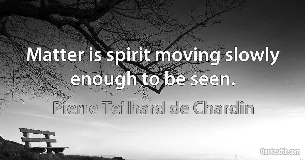 Matter is spirit moving slowly enough to be seen. (Pierre Teilhard de Chardin)