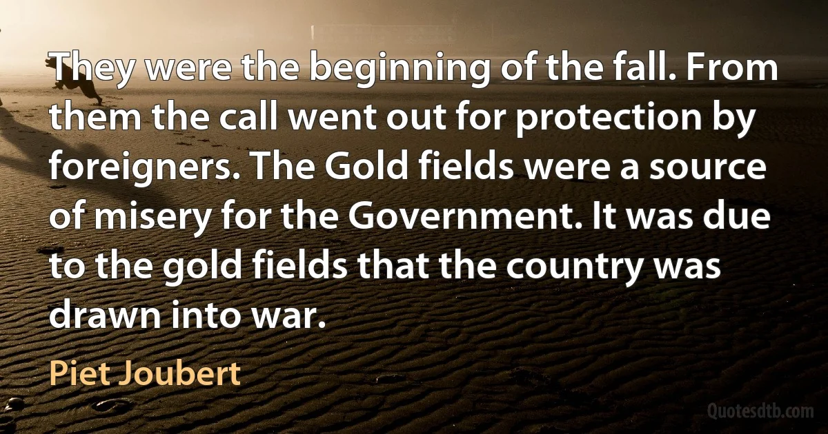 They were the beginning of the fall. From them the call went out for protection by foreigners. The Gold fields were a source of misery for the Government. It was due to the gold fields that the country was drawn into war. (Piet Joubert)