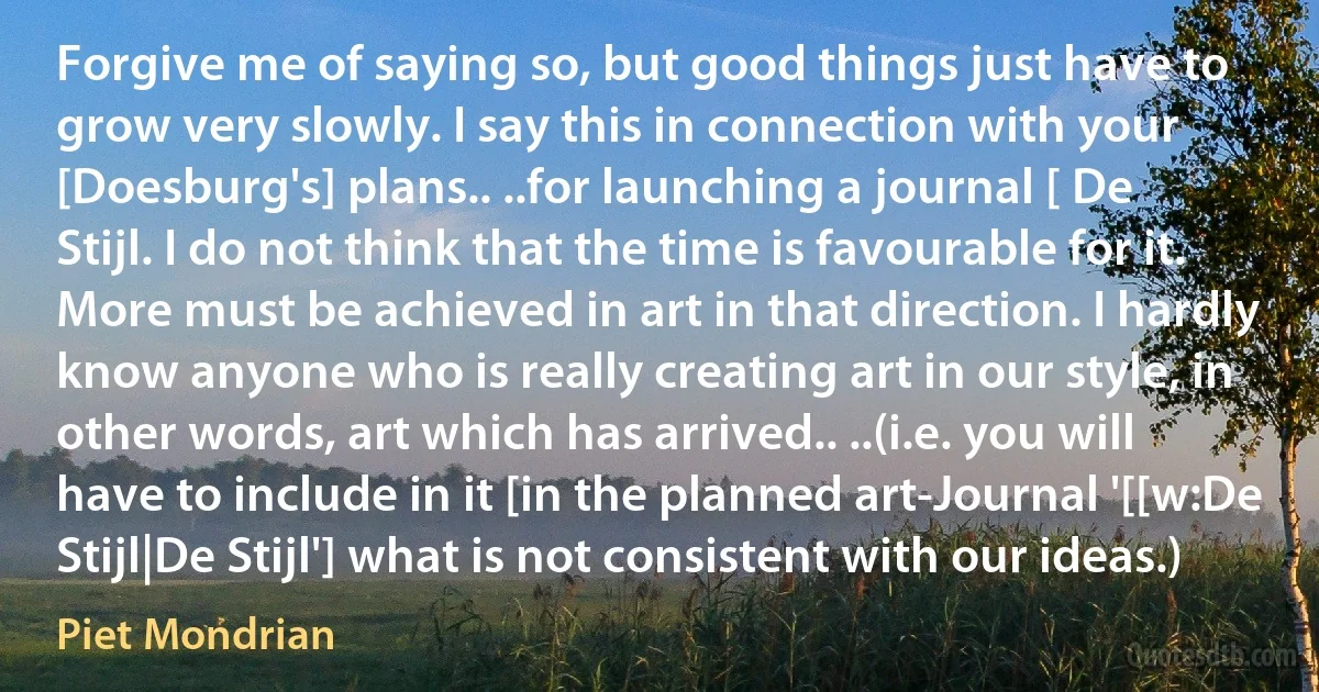 Forgive me of saying so, but good things just have to grow very slowly. I say this in connection with your [Doesburg's] plans.. ..for launching a journal [ De Stijl. I do not think that the time is favourable for it. More must be achieved in art in that direction. I hardly know anyone who is really creating art in our style, in other words, art which has arrived.. ..(i.e. you will have to include in it [in the planned art-Journal '[[w:De Stijl|De Stijl'] what is not consistent with our ideas.) (Piet Mondrian)