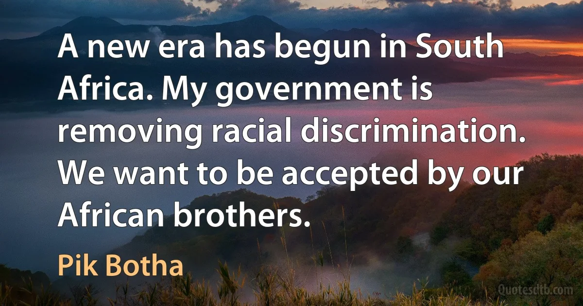 A new era has begun in South Africa. My government is removing racial discrimination. We want to be accepted by our African brothers. (Pik Botha)