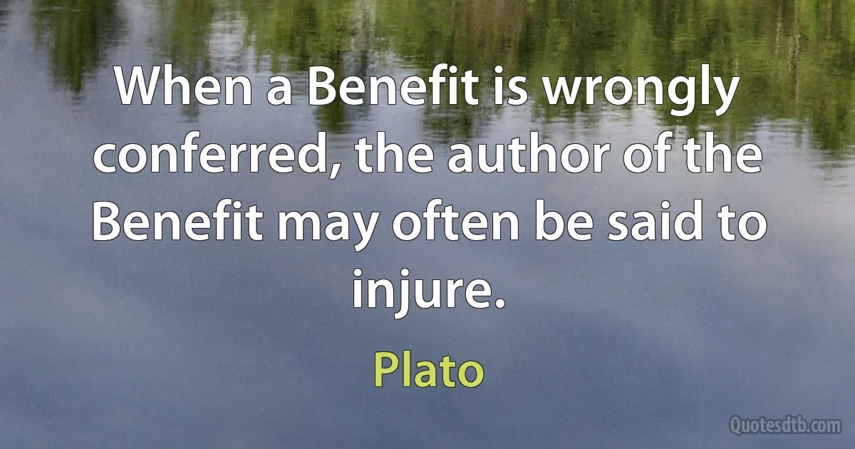 When a Benefit is wrongly conferred, the author of the Benefit may often be said to injure. (Plato)