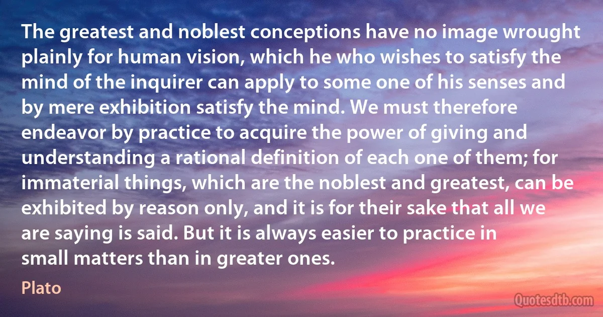 The greatest and noblest conceptions have no image wrought plainly for human vision, which he who wishes to satisfy the mind of the inquirer can apply to some one of his senses and by mere exhibition satisfy the mind. We must therefore endeavor by practice to acquire the power of giving and understanding a rational definition of each one of them; for immaterial things, which are the noblest and greatest, can be exhibited by reason only, and it is for their sake that all we are saying is said. But it is always easier to practice in small matters than in greater ones. (Plato)