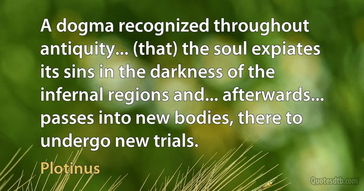 A dogma recognized throughout antiquity... (that) the soul expiates its sins in the darkness of the infernal regions and... afterwards... passes into new bodies, there to undergo new trials. (Plotinus)