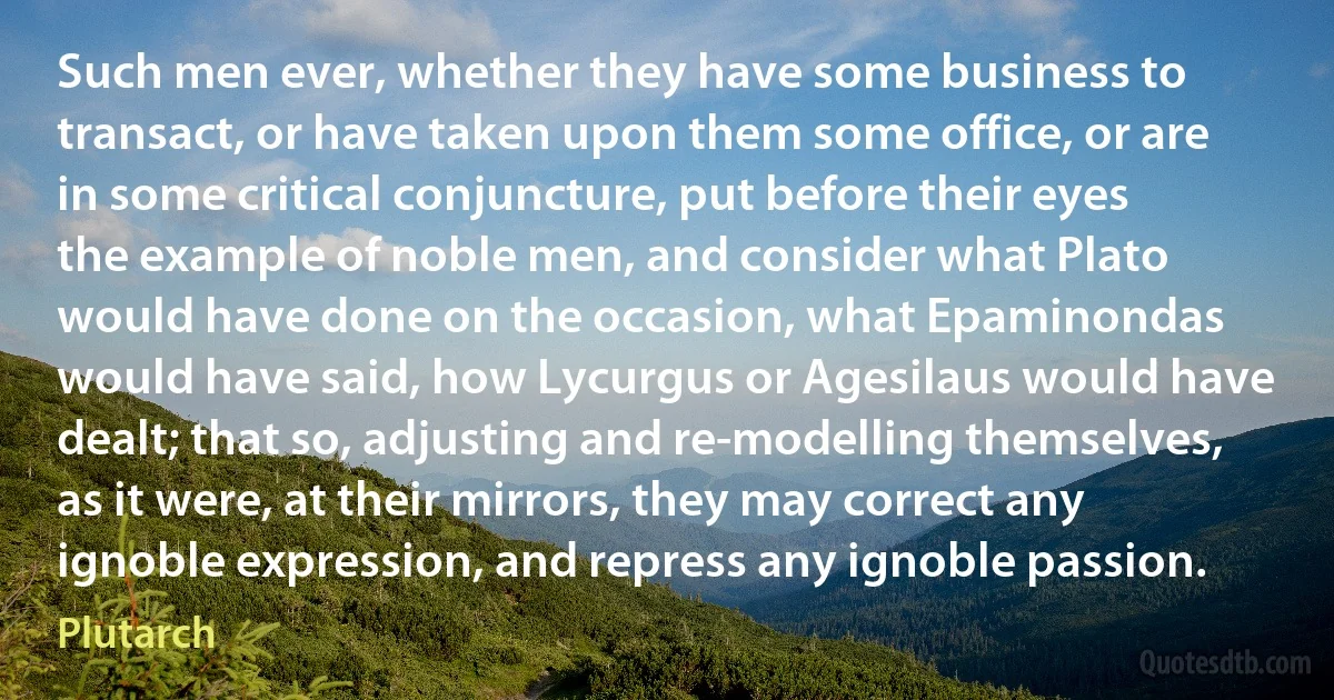 Such men ever, whether they have some business to transact, or have taken upon them some office, or are in some critical conjuncture, put before their eyes the example of noble men, and consider what Plato would have done on the occasion, what Epaminondas would have said, how Lycurgus or Agesilaus would have dealt; that so, adjusting and re-modelling themselves, as it were, at their mirrors, they may correct any ignoble expression, and repress any ignoble passion. (Plutarch)