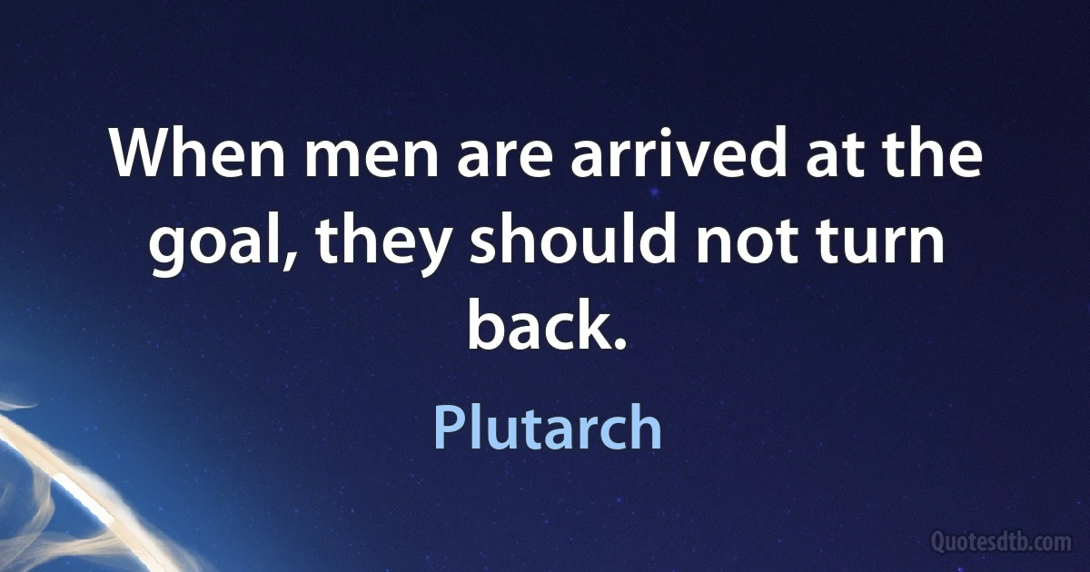 When men are arrived at the goal, they should not turn back. (Plutarch)