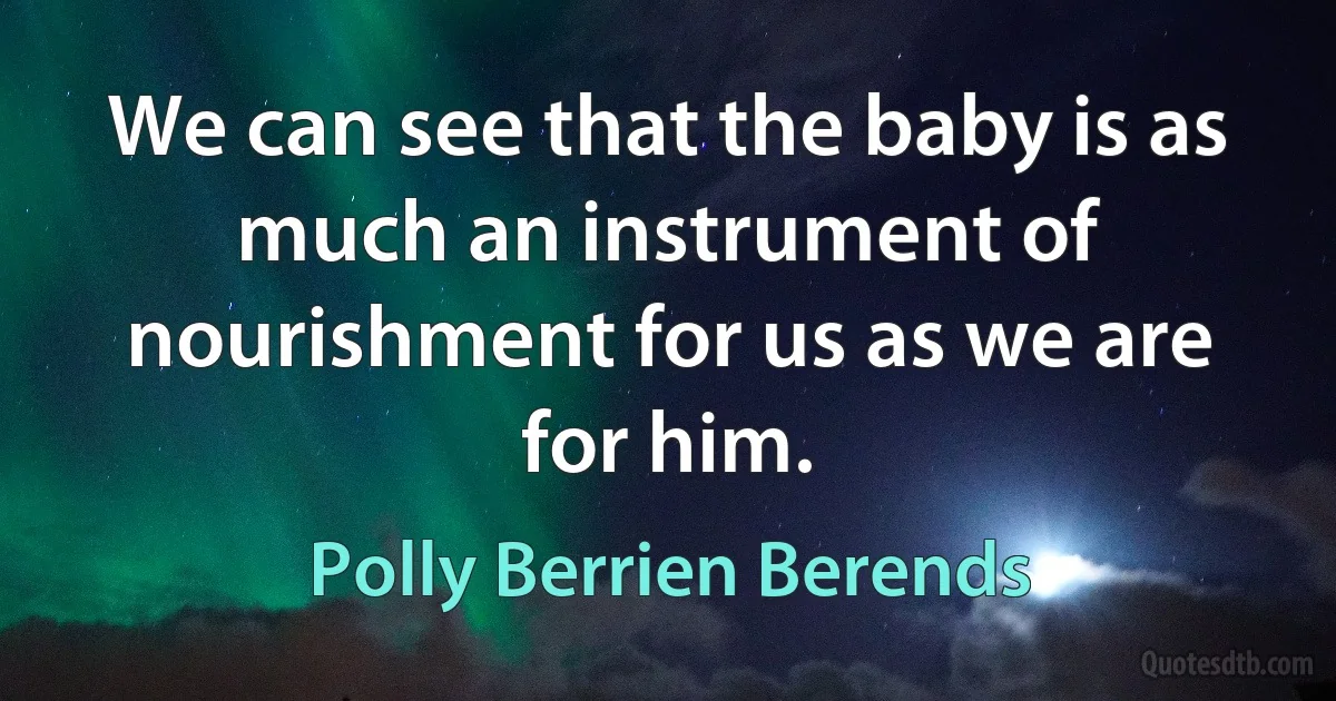 We can see that the baby is as much an instrument of nourishment for us as we are for him. (Polly Berrien Berends)