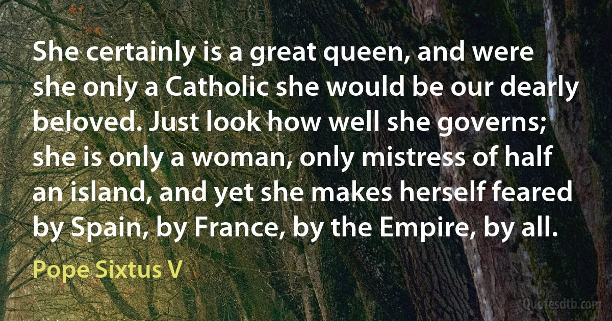 She certainly is a great queen, and were she only a Catholic she would be our dearly beloved. Just look how well she governs; she is only a woman, only mistress of half an island, and yet she makes herself feared by Spain, by France, by the Empire, by all. (Pope Sixtus V)