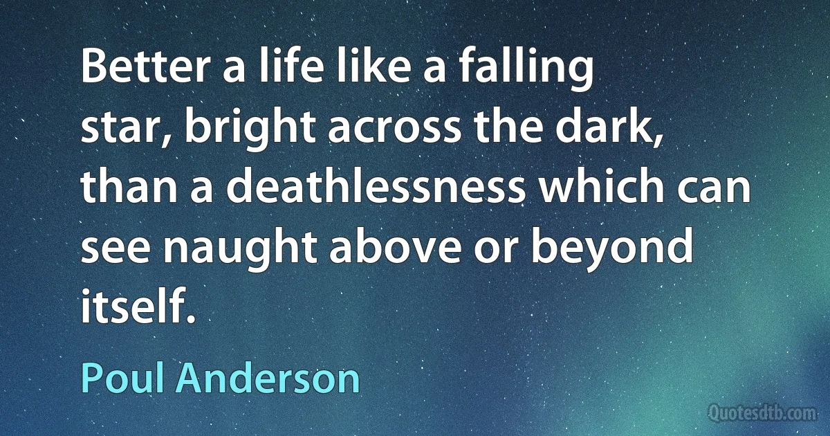 Better a life like a falling star, bright across the dark, than a deathlessness which can see naught above or beyond itself. (Poul Anderson)