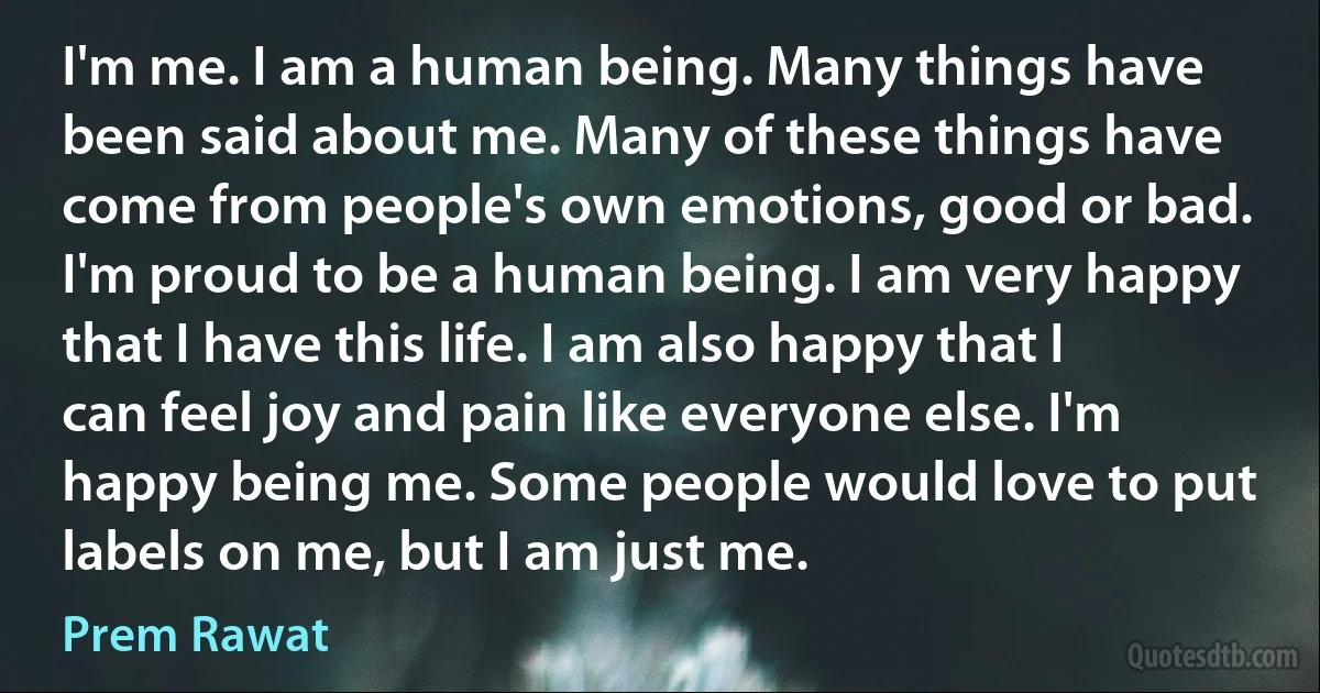 I'm me. I am a human being. Many things have been said about me. Many of these things have come from people's own emotions, good or bad. I'm proud to be a human being. I am very happy that I have this life. I am also happy that I can feel joy and pain like everyone else. I'm happy being me. Some people would love to put labels on me, but I am just me. (Prem Rawat)