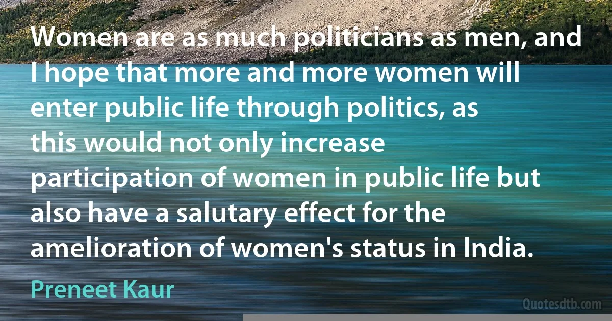 Women are as much politicians as men, and I hope that more and more women will enter public life through politics, as this would not only increase participation of women in public life but also have a salutary effect for the amelioration of women's status in India. (Preneet Kaur)