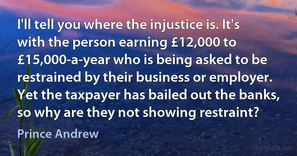 I'll tell you where the injustice is. It's with the person earning £12,000 to £15,000-a-year who is being asked to be restrained by their business or employer. Yet the taxpayer has bailed out the banks, so why are they not showing restraint? (Prince Andrew)