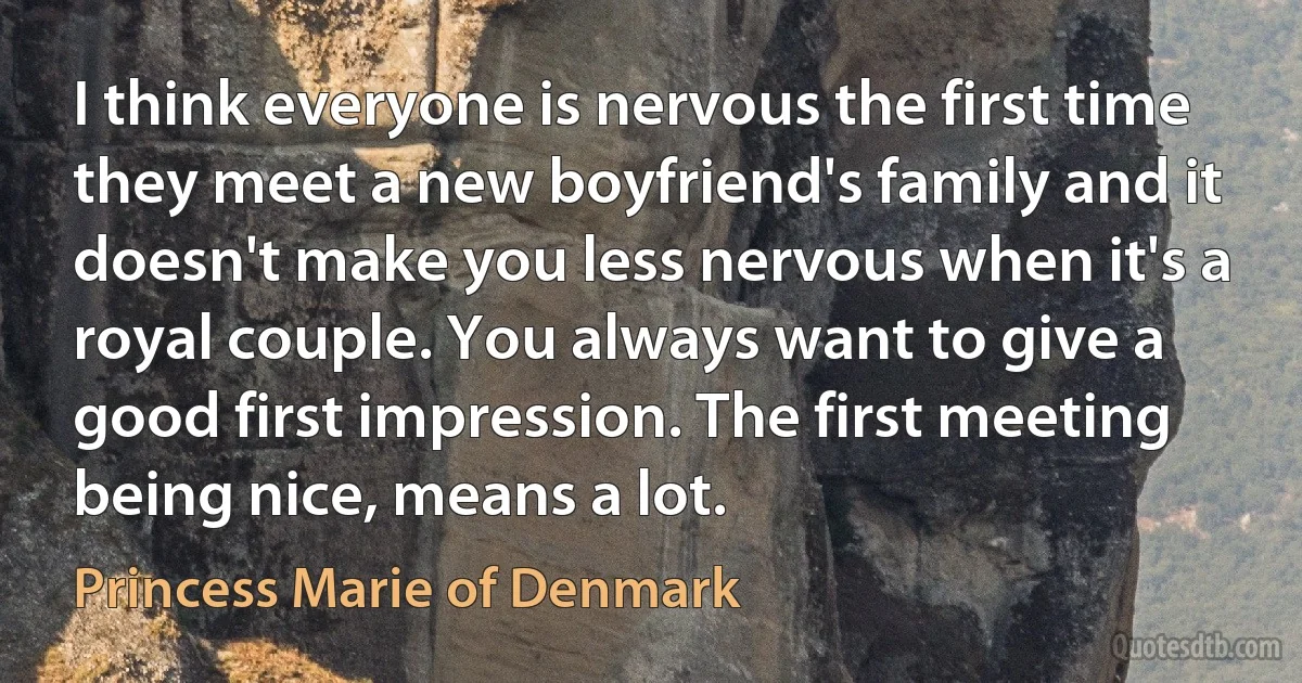 I think everyone is nervous the first time they meet a new boyfriend's family and it doesn't make you less nervous when it's a royal couple. You always want to give a good first impression. The first meeting being nice, means a lot. (Princess Marie of Denmark)