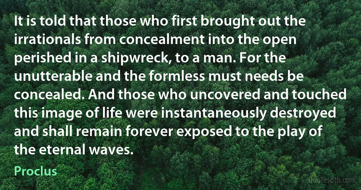 It is told that those who first brought out the irrationals from concealment into the open perished in a shipwreck, to a man. For the unutterable and the formless must needs be concealed. And those who uncovered and touched this image of life were instantaneously destroyed and shall remain forever exposed to the play of the eternal waves. (Proclus)