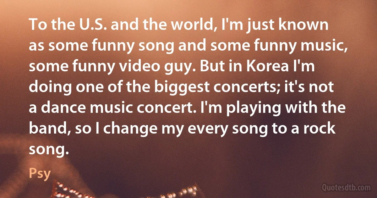 To the U.S. and the world, I'm just known as some funny song and some funny music, some funny video guy. But in Korea I'm doing one of the biggest concerts; it's not a dance music concert. I'm playing with the band, so I change my every song to a rock song. (Psy)