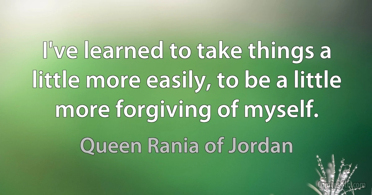 I've learned to take things a little more easily, to be a little more forgiving of myself. (Queen Rania of Jordan)