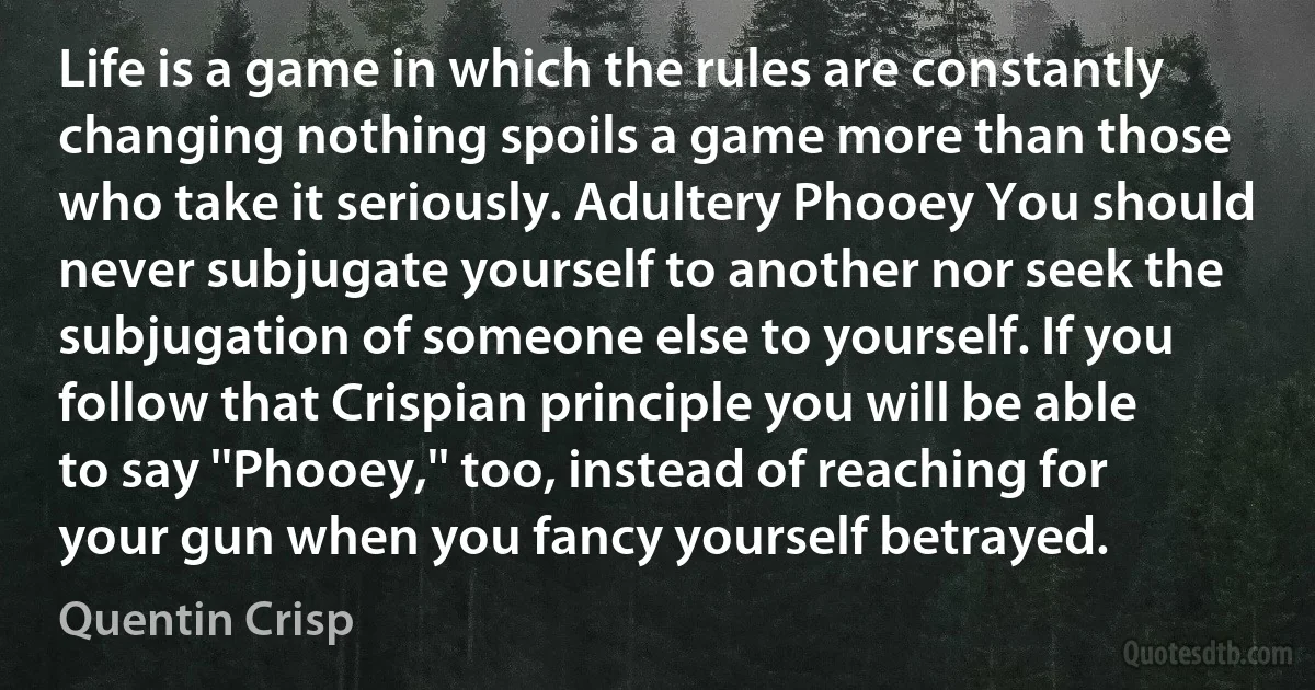 Life is a game in which the rules are constantly changing nothing spoils a game more than those who take it seriously. Adultery Phooey You should never subjugate yourself to another nor seek the subjugation of someone else to yourself. If you follow that Crispian principle you will be able to say ''Phooey,'' too, instead of reaching for your gun when you fancy yourself betrayed. (Quentin Crisp)