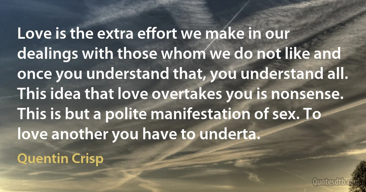 Love is the extra effort we make in our dealings with those whom we do not like and once you understand that, you understand all. This idea that love overtakes you is nonsense. This is but a polite manifestation of sex. To love another you have to underta. (Quentin Crisp)