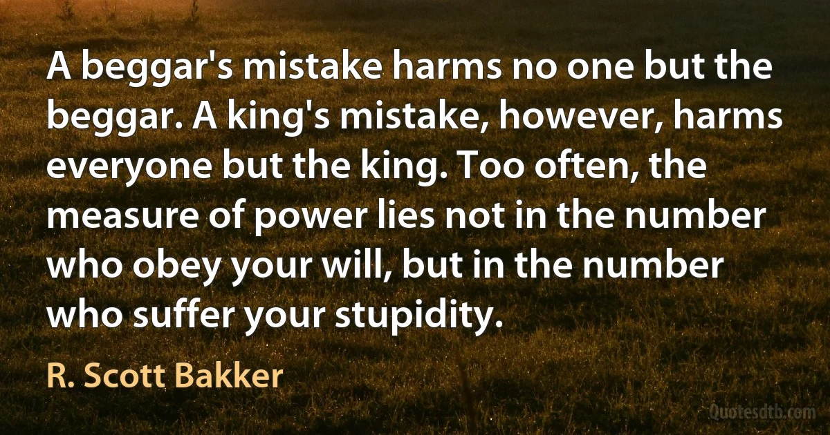 A beggar's mistake harms no one but the beggar. A king's mistake, however, harms everyone but the king. Too often, the measure of power lies not in the number who obey your will, but in the number who suffer your stupidity. (R. Scott Bakker)