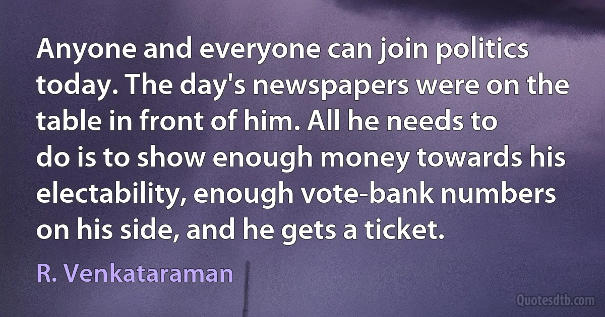 Anyone and everyone can join politics today. The day's newspapers were on the table in front of him. All he needs to do is to show enough money towards his electability, enough vote-bank numbers on his side, and he gets a ticket. (R. Venkataraman)