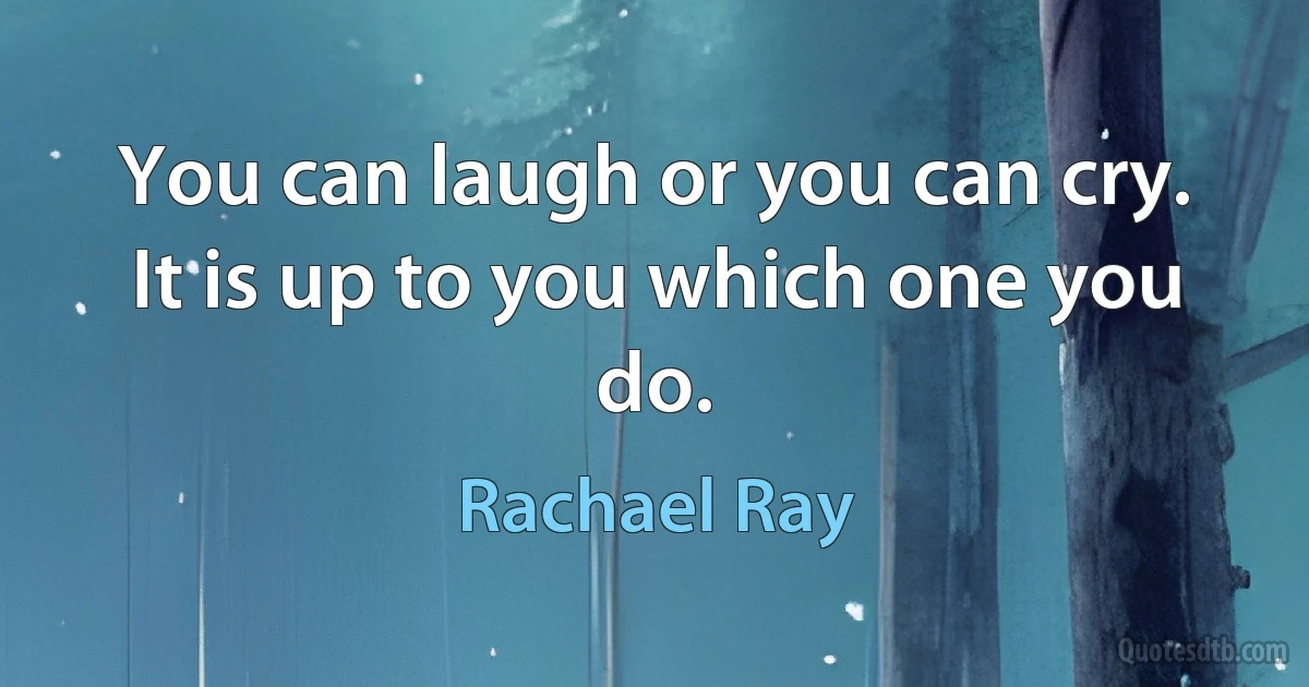 You can laugh or you can cry. It is up to you which one you do. (Rachael Ray)