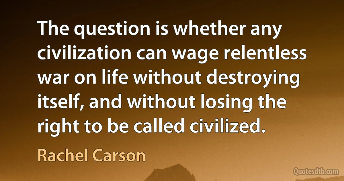 The question is whether any civilization can wage relentless war on life without destroying itself, and without losing the right to be called civilized. (Rachel Carson)