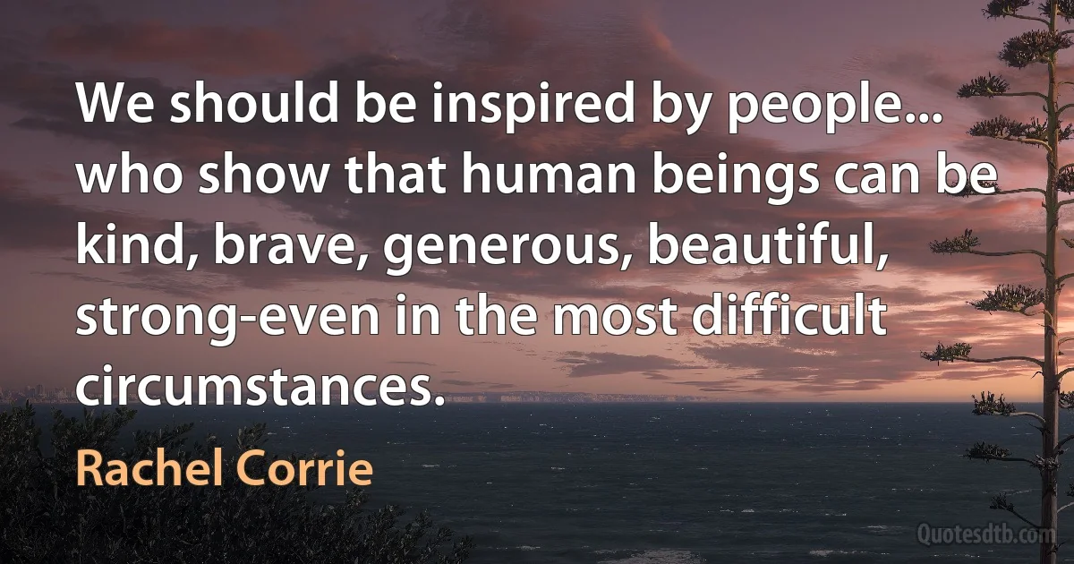 We should be inspired by people... who show that human beings can be kind, brave, generous, beautiful, strong-even in the most difficult circumstances. (Rachel Corrie)