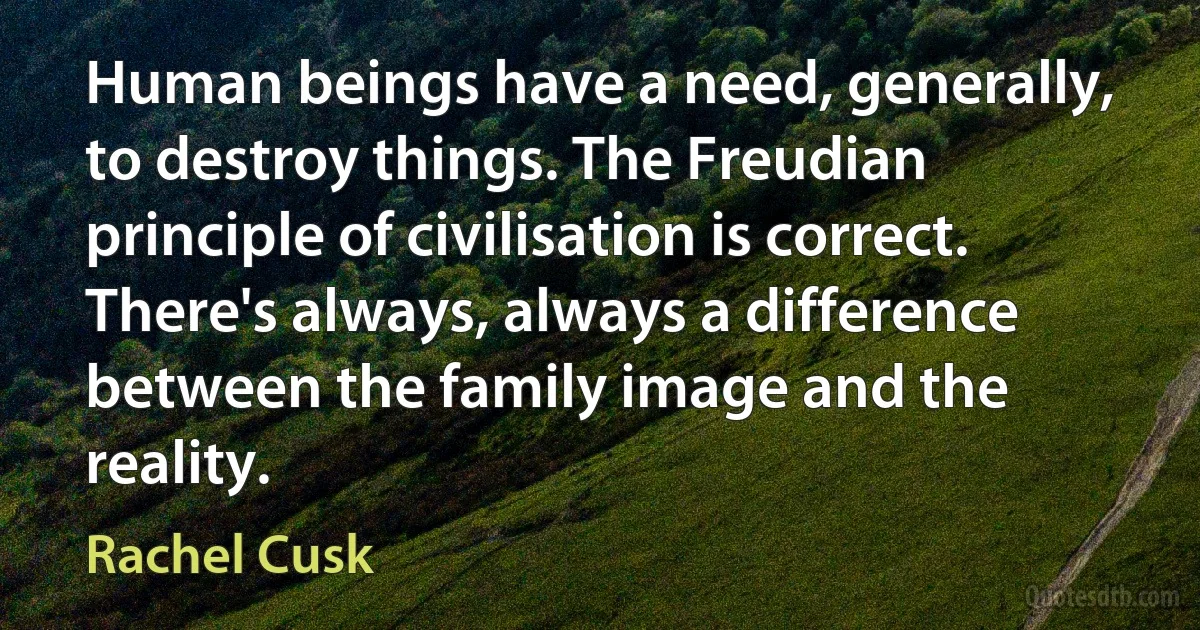 Human beings have a need, generally, to destroy things. The Freudian principle of civilisation is correct. There's always, always a difference between the family image and the reality. (Rachel Cusk)