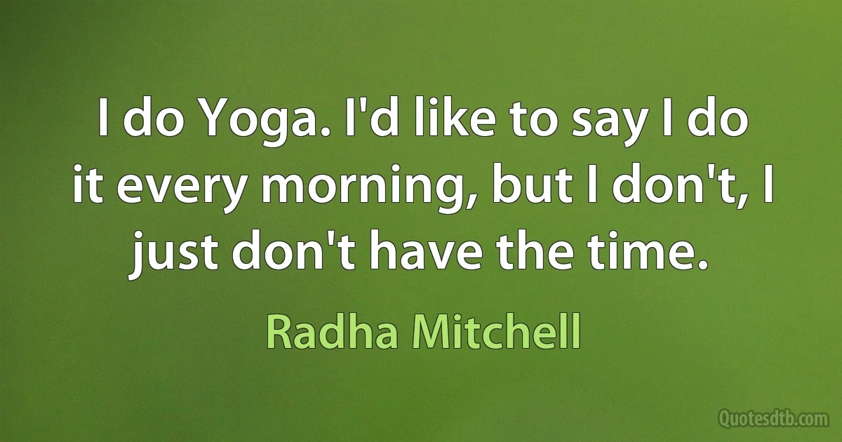 I do Yoga. I'd like to say I do it every morning, but I don't, I just don't have the time. (Radha Mitchell)