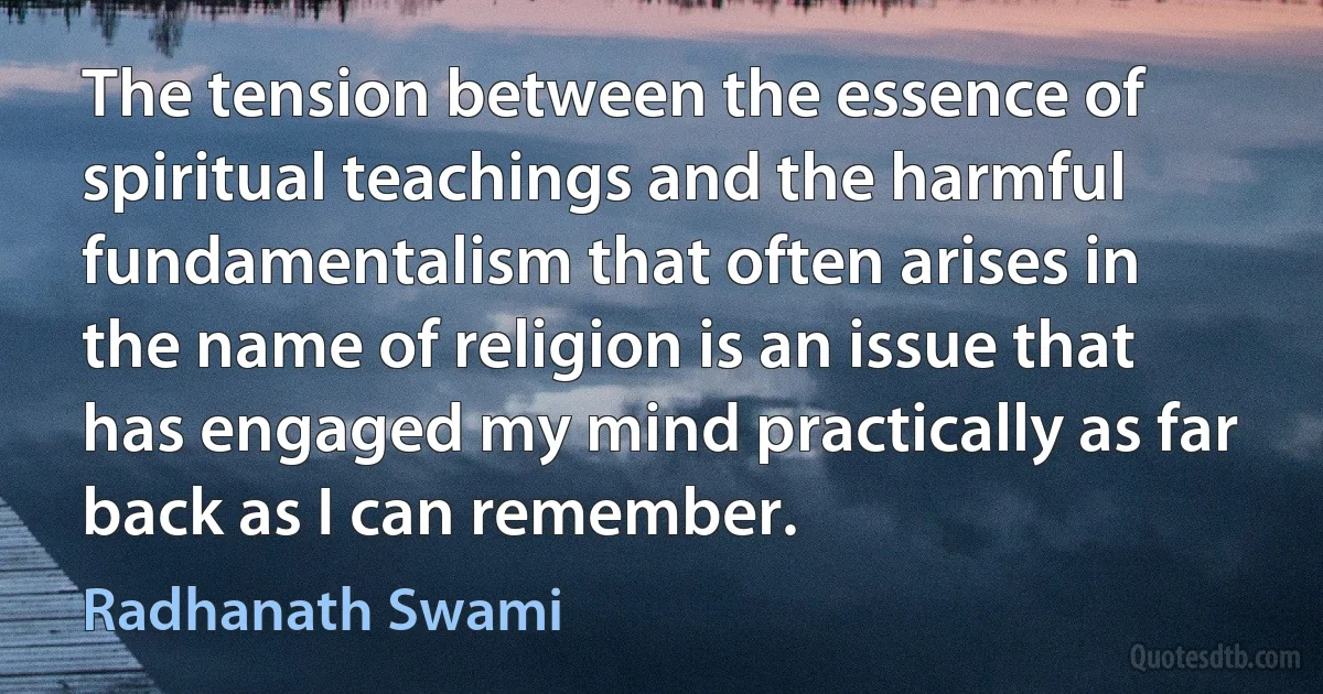 The tension between the essence of spiritual teachings and the harmful fundamentalism that often arises in the name of religion is an issue that has engaged my mind practically as far back as I can remember. (Radhanath Swami)