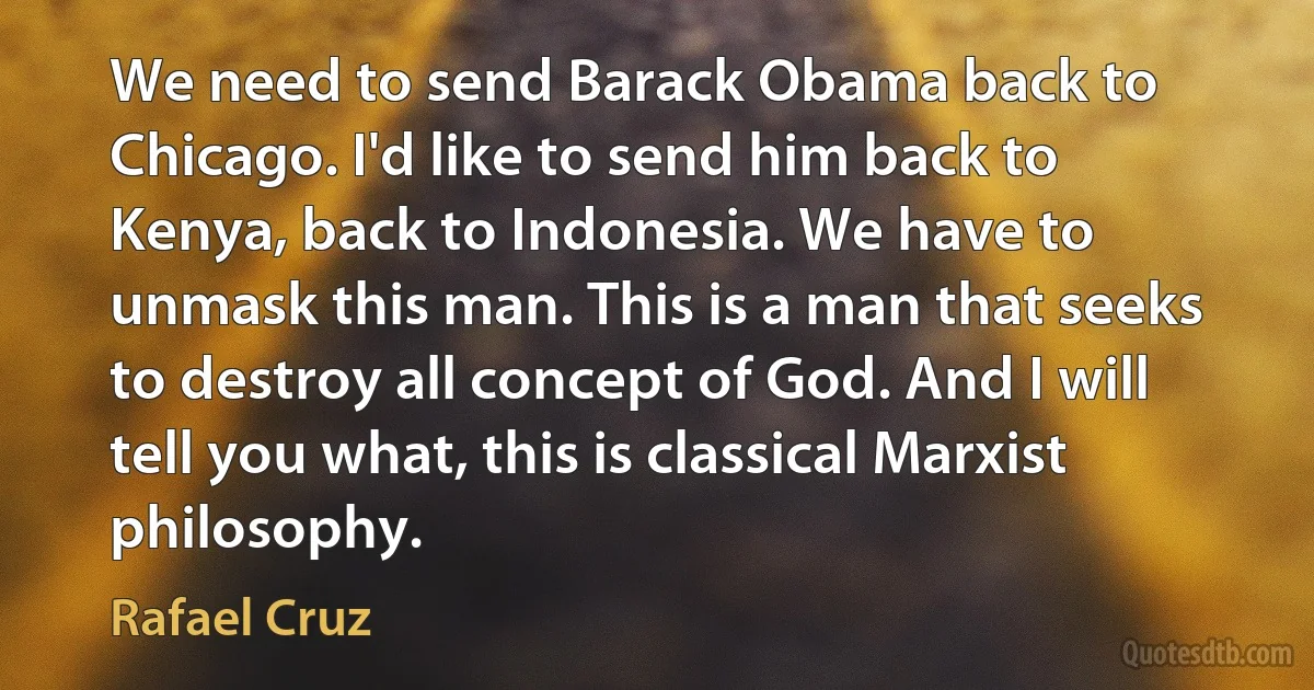 We need to send Barack Obama back to Chicago. I'd like to send him back to Kenya, back to Indonesia. We have to unmask this man. This is a man that seeks to destroy all concept of God. And I will tell you what, this is classical Marxist philosophy. (Rafael Cruz)