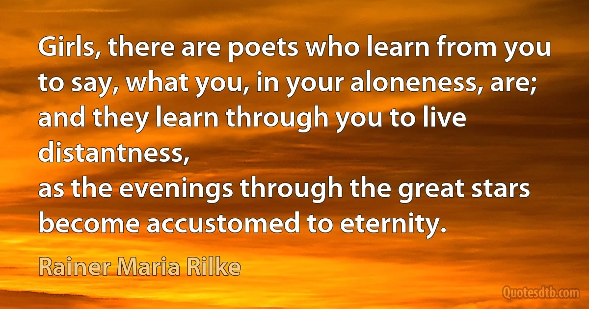 Girls, there are poets who learn from you
to say, what you, in your aloneness, are;
and they learn through you to live distantness,
as the evenings through the great stars
become accustomed to eternity. (Rainer Maria Rilke)