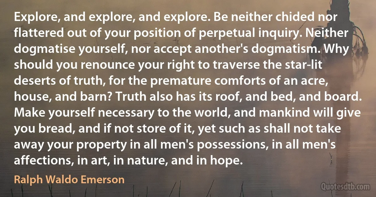 Explore, and explore, and explore. Be neither chided nor flattered out of your position of perpetual inquiry. Neither dogmatise yourself, nor accept another's dogmatism. Why should you renounce your right to traverse the star-lit deserts of truth, for the premature comforts of an acre, house, and barn? Truth also has its roof, and bed, and board. Make yourself necessary to the world, and mankind will give you bread, and if not store of it, yet such as shall not take away your property in all men's possessions, in all men's affections, in art, in nature, and in hope. (Ralph Waldo Emerson)