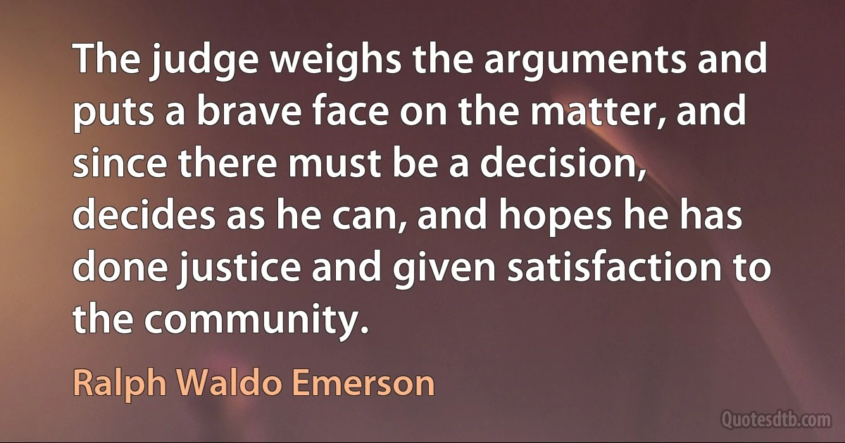 The judge weighs the arguments and puts a brave face on the matter, and since there must be a decision, decides as he can, and hopes he has done justice and given satisfaction to the community. (Ralph Waldo Emerson)