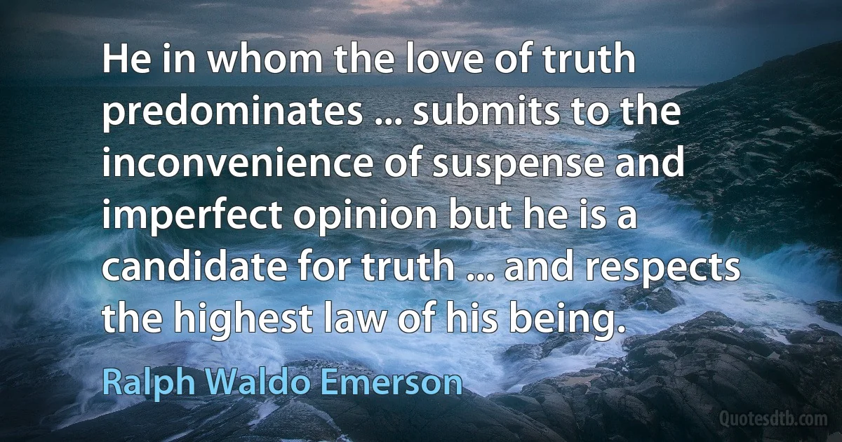 He in whom the love of truth predominates ... submits to the inconvenience of suspense and imperfect opinion but he is a candidate for truth ... and respects the highest law of his being. (Ralph Waldo Emerson)