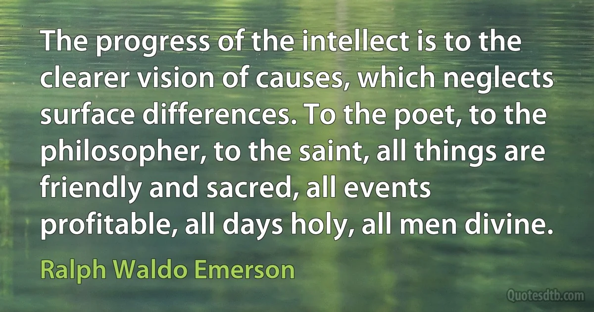 The progress of the intellect is to the clearer vision of causes, which neglects surface differences. To the poet, to the philosopher, to the saint, all things are friendly and sacred, all events profitable, all days holy, all men divine. (Ralph Waldo Emerson)